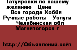 Татуировки,по вашему желанию › Цена ­ 500 - Все города Хобби. Ручные работы » Услуги   . Челябинская обл.,Магнитогорск г.